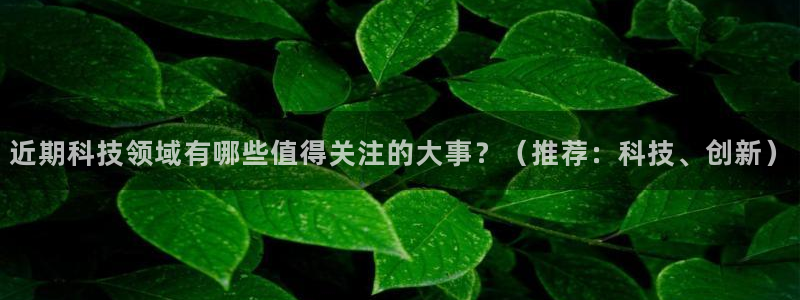 近期科技领域有哪些值得关注的大事？（推荐：科技、创新）