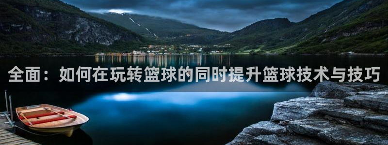 全面：如何在玩转篮球的同时提升篮球技术与技巧